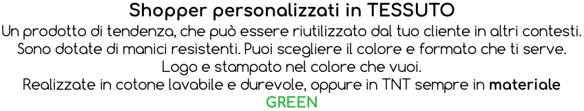 Shopper personalizzati in TESSUTO Un prodotto di tendenza, che può essere riutilizzato dal tuo cliente in altri contesti. Sono dotate di manici resistenti. Puoi scegliere il colore e formato che ti serve. Logo e stampato nel colore che vuoi. Realizzate in cotone lavabile e durevole, oppure in TNT sempre in materiale GREEN