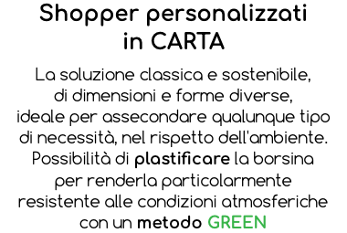 Shopper personalizzati in CARTA La soluzione classica e sostenibile, di dimensioni e forme diverse, ideale per assecondare qualunque tipo di necessità, nel rispetto dell'ambiente. Possibilità di plastificare la borsina per renderla particolarmente resistente alle condizioni atmosferiche con un metodo GREEN